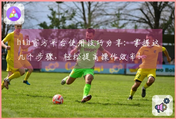 hth官方平台使用技巧分享：掌握这几个步骤，轻松提高操作效率！